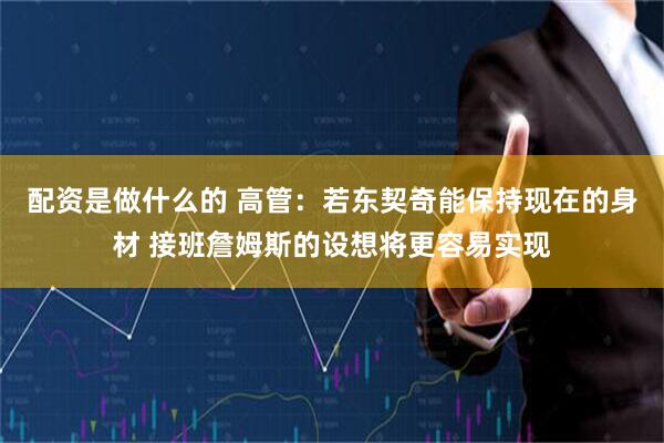 配资是做什么的 高管：若东契奇能保持现在的身材 接班詹姆斯的设想将更容易实现