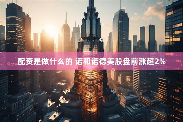 配资是做什么的 诺和诺德美股盘前涨超2%