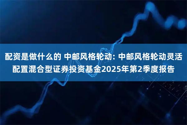 配资是做什么的 中邮风格轮动: 中邮风格轮动灵活配置混合型证券投资基金2025年第2季度报告