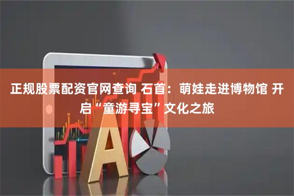 正规股票配资官网查询 石首:萌娃走进博物馆 开启“童游寻宝”文化之旅