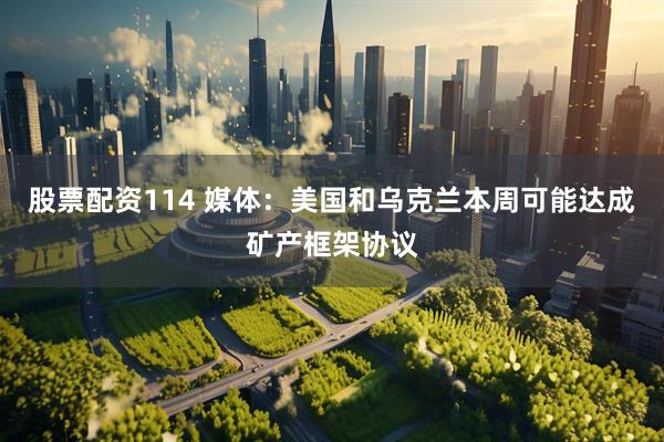 股票配资114 媒体：美国和乌克兰本周可能达成矿产框架协议
