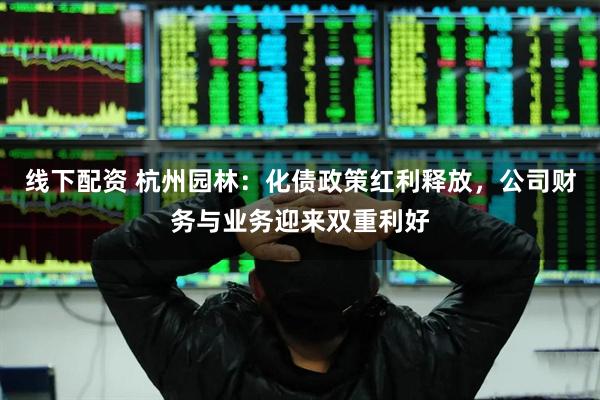 线下配资 杭州园林：化债政策红利释放，公司财务与业务迎来双重利好