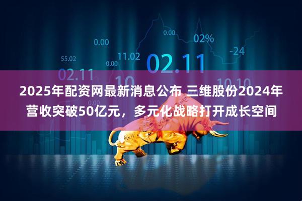 2025年配资网最新消息公布 三维股份2024年营收突破50亿元，多元化战略打开成长空间
