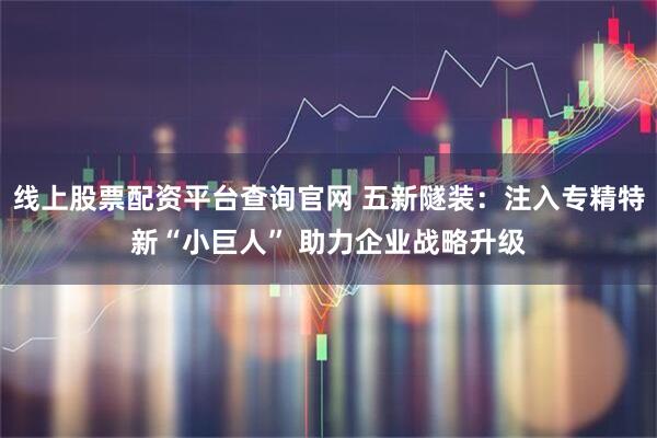 线上股票配资平台查询官网 五新隧装：注入专精特新“小巨人” 助力企业战略升级