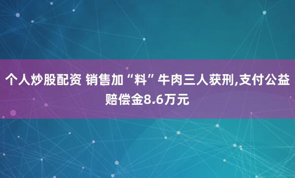 个人炒股配资 销售加“料”牛肉三人获刑,支付公益赔偿金8.6万元