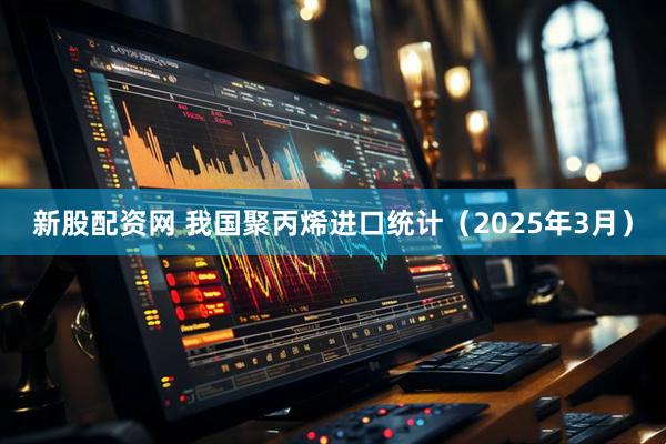 新股配资网 我国聚丙烯进口统计（2025年3月）