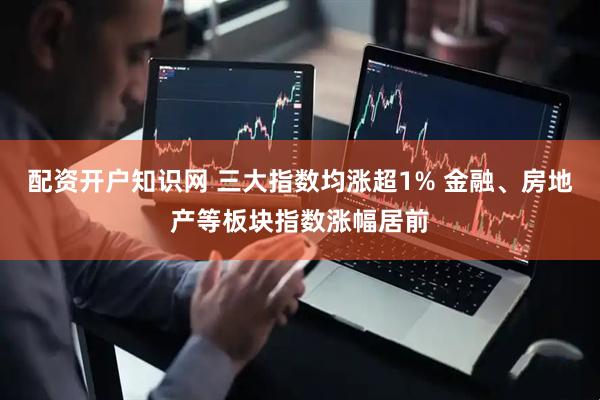 配资开户知识网 三大指数均涨超1% 金融、房地产等板块指数涨幅居前