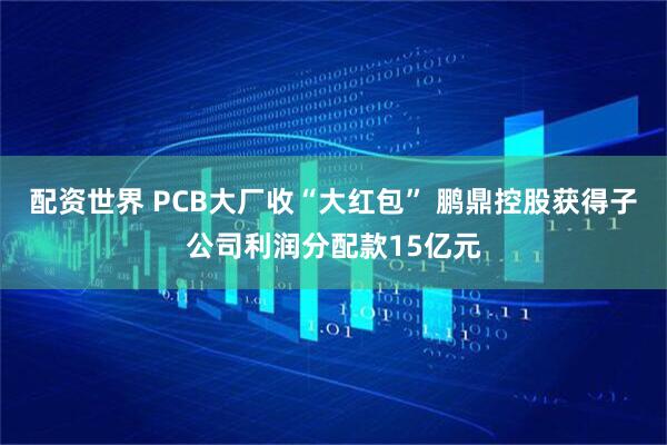 配资世界 PCB大厂收“大红包” 鹏鼎控股获得子公司利润分配款15亿元