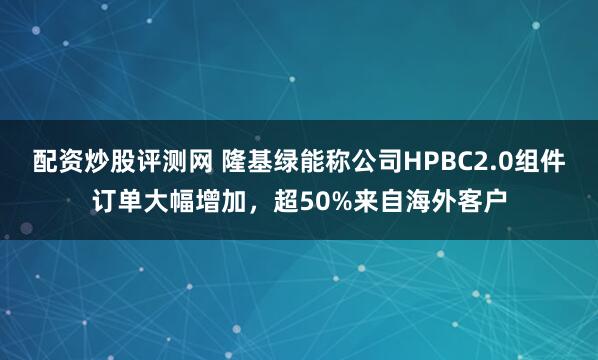 配资炒股评测网 隆基绿能称公司HPBC2.0组件订单大幅增加，超50%来自海外客户