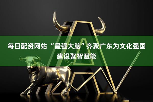 每日配资网站 “最强大脑”齐聚广东为文化强国建设聚智赋能
