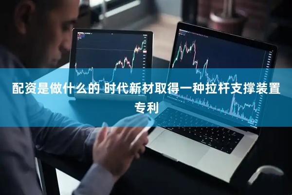 配资是做什么的 时代新材取得一种拉杆支撑装置专利