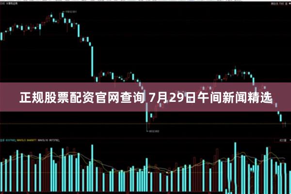 正规股票配资官网查询 7月29日午间新闻精选