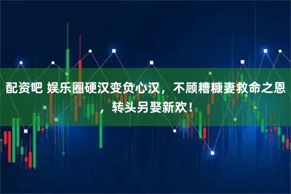 配资吧 娱乐圈硬汉变负心汉，不顾糟糠妻救命之恩，转头另娶新欢！