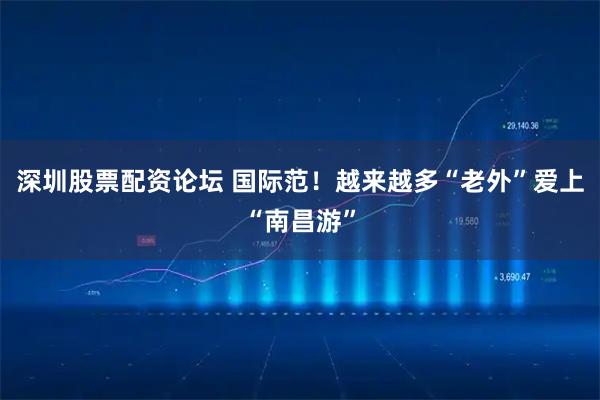 深圳股票配资论坛 国际范！越来越多“老外”爱上“南昌游”