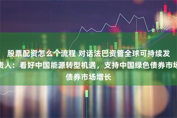 股票配资怎么个流程 对话法巴资管全球可持续发展负责人：看好中国能源转型机遇，支持中国绿色债券市场增长