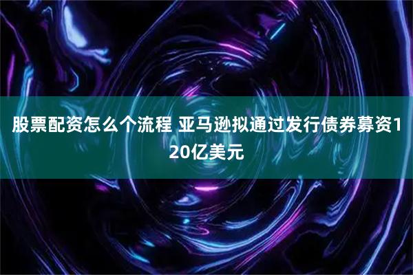 股票配资怎么个流程 亚马逊拟通过发行债券募资120亿美元