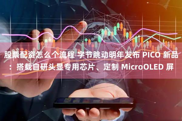 股票配资怎么个流程 字节跳动明年发布 PICO 新品：搭载自研头显专用芯片、定制 MicroOLED 屏