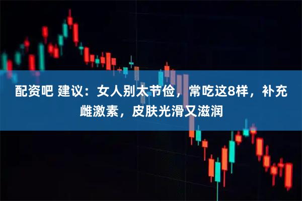 配资吧 建议：女人别太节俭，常吃这8样，补充雌激素，皮肤光滑又滋润