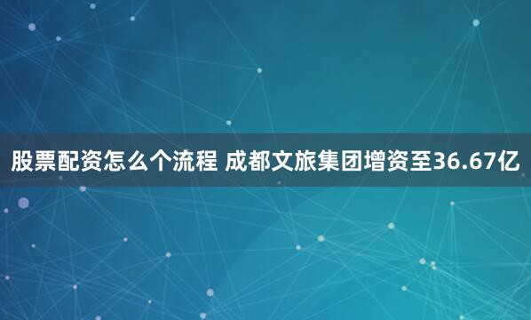 股票配资怎么个流程 成都文旅集团增资至36.67亿