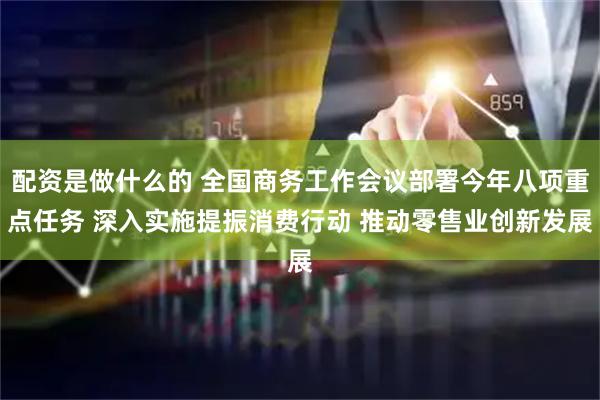 配资是做什么的 全国商务工作会议部署今年八项重点任务 深入实施提振消费行动 推动零售业创新发展