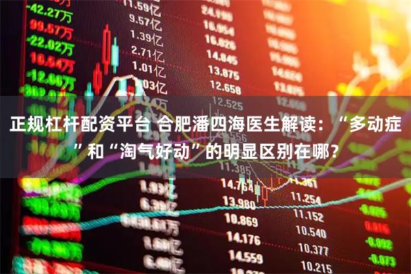 正规杠杆配资平台 合肥潘四海医生解读：“多动症”和“淘气好动”的明显区别在哪？