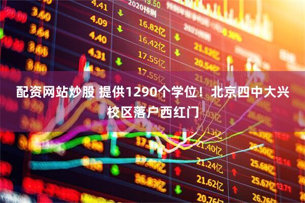 配资网站炒股 提供1290个学位！北京四中大兴校区落户西红门