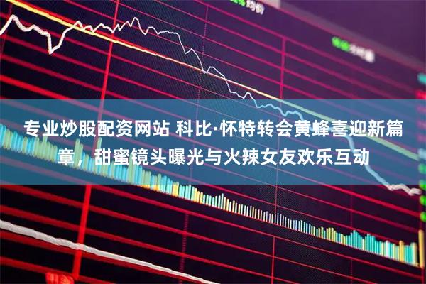 专业炒股配资网站 科比·怀特转会黄蜂喜迎新篇章，甜蜜镜头曝光与火辣女友欢乐互动