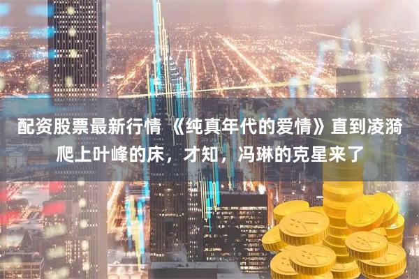 配资股票最新行情 《纯真年代的爱情》直到凌漪爬上叶峰的床，才知，冯琳的克星来了