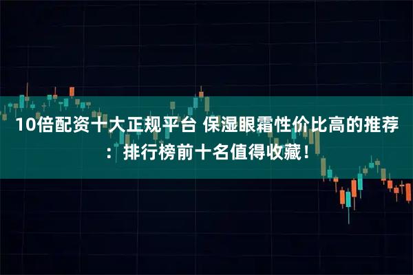 10倍配资十大正规平台 保湿眼霜性价比高的推荐：排行榜前十名值得收藏！